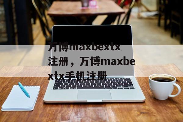 万博maxbextx注册，万博maxbextx手机注册