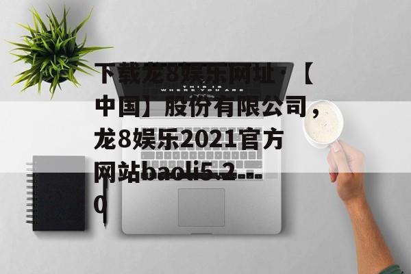 下载龙8娱乐网址·【中国】股份有限公司，龙8娱乐2021官方网站baoli5.20