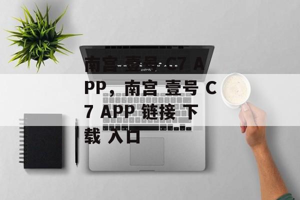 南宫 壹号 C7 APP，南宫 壹号 C7 APP 链接 下载 入口