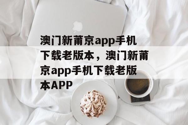 澳门新莆京app手机下载老版本，澳门新莆京app手机下载老版本APP