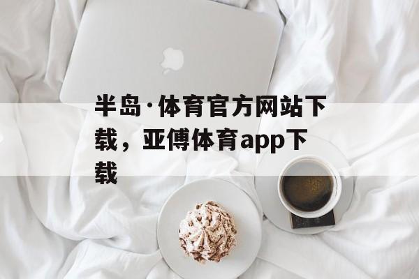 半岛·体育官方网站下载，亚傅体育app下载